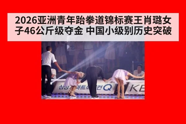 2026亚洲青年跆拳道锦标赛王肖璐女子46公斤级夺金 中国小级别历史突破